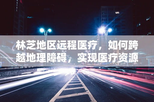 林芝地区远程医疗，如何跨越地理障碍，实现医疗资源均衡？