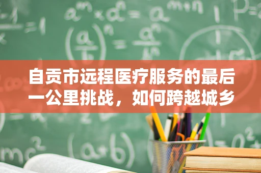 自贡市远程医疗服务的最后一公里挑战，如何跨越城乡鸿沟？
