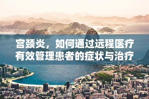 宫颈炎，如何通过远程医疗有效管理患者的症状与治疗？