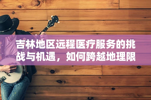 吉林地区远程医疗服务的挑战与机遇，如何跨越地理限制，促进医疗资源均衡？
