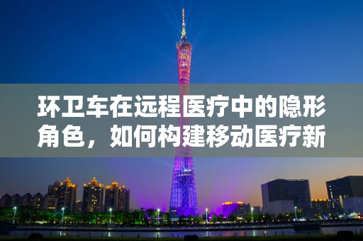 环卫车在远程医疗中的隐形角色，如何构建移动医疗新生态？
