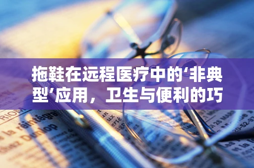 拖鞋在远程医疗中的‘非典型’应用，卫生与便利的巧妙结合