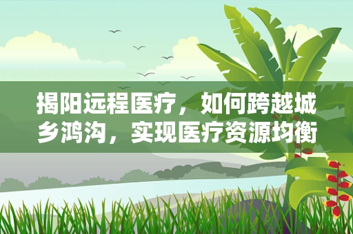 揭阳远程医疗，如何跨越城乡鸿沟，实现医疗资源均衡？