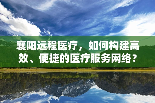 襄阳远程医疗，如何构建高效、便捷的医疗服务网络？