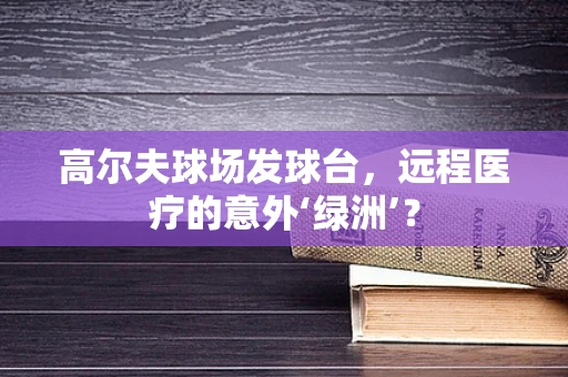 高尔夫球场发球台，远程医疗的意外‘绿洲’？