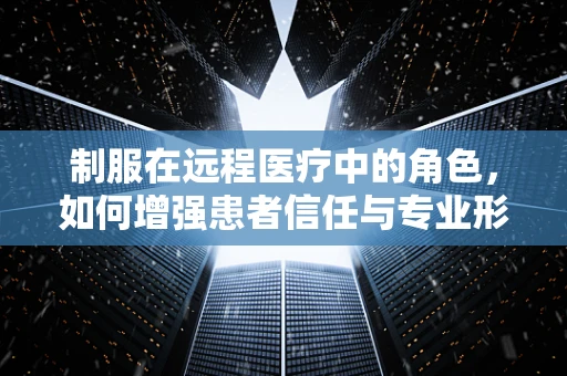 制服在远程医疗中的角色，如何增强患者信任与专业形象？