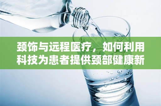 颈饰与远程医疗，如何利用科技为患者提供颈部健康新视角？