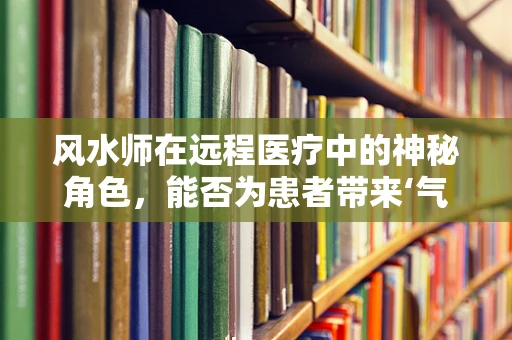 风水师在远程医疗中的神秘角色，能否为患者带来‘气场’上的治愈？