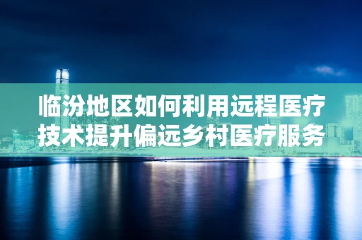 临汾地区如何利用远程医疗技术提升偏远乡村医疗服务质量？