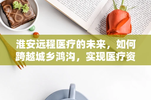 淮安远程医疗的未来，如何跨越城乡鸿沟，实现医疗资源均衡？