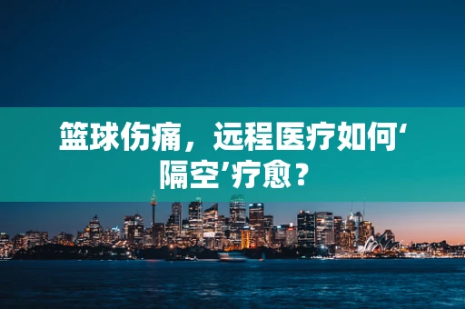 篮球伤痛，远程医疗如何‘隔空’疗愈？