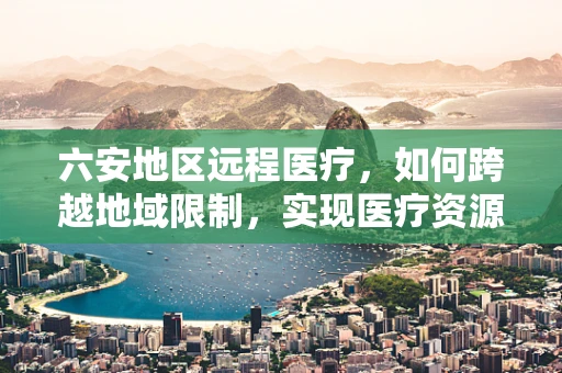 六安地区远程医疗，如何跨越地域限制，实现医疗资源均衡？