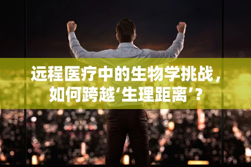 远程医疗中的生物学挑战，如何跨越‘生理距离’？