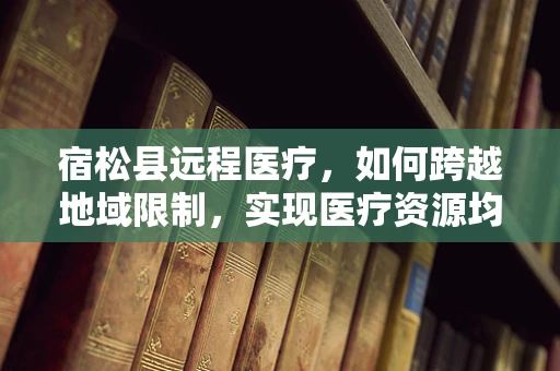 宿松县远程医疗，如何跨越地域限制，实现医疗资源均衡？