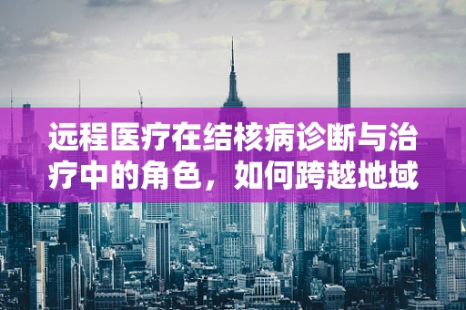 远程医疗在结核病诊断与治疗中的角色，如何跨越地域限制，实现精准治疗？