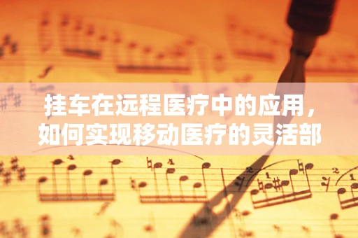 挂车在远程医疗中的应用，如何实现移动医疗的灵活部署？