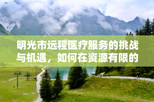 明光市远程医疗服务的挑战与机遇，如何在资源有限的条件下实现高效医疗服务？