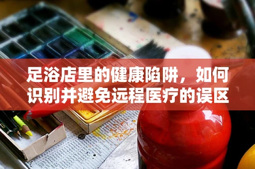 足浴店里的健康陷阱，如何识别并避免远程医疗的误区？