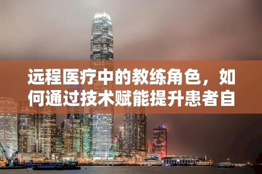 远程医疗中的教练角色，如何通过技术赋能提升患者自我管理能力？