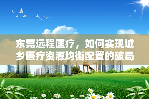 东莞远程医疗，如何实现城乡医疗资源均衡配置的破局？