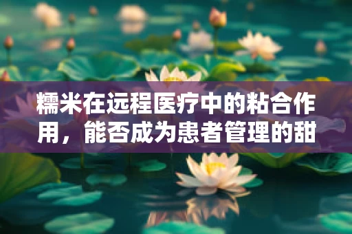 糯米在远程医疗中的粘合作用，能否成为患者管理的甜蜜新招？