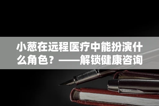 小葱在远程医疗中能扮演什么角色？——解锁健康咨询的‘调味品’