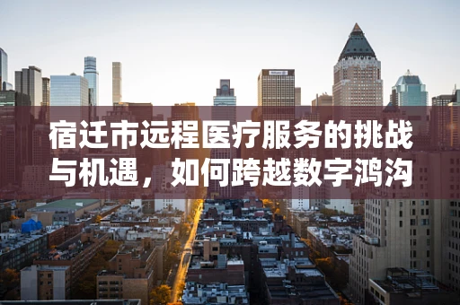 宿迁市远程医疗服务的挑战与机遇，如何跨越数字鸿沟？
