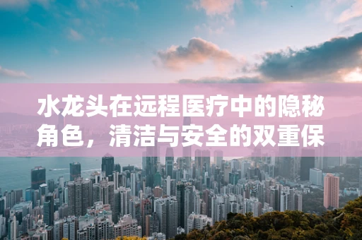 水龙头在远程医疗中的隐秘角色，清洁与安全的双重保障
