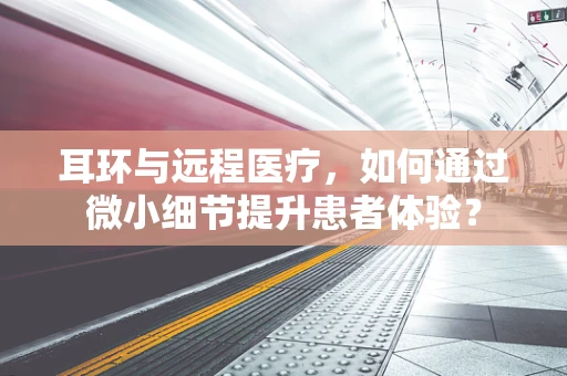耳环与远程医疗，如何通过微小细节提升患者体验？