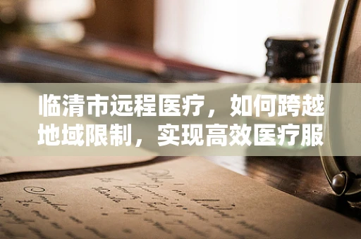 临清市远程医疗，如何跨越地域限制，实现高效医疗服务？