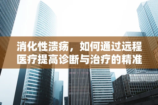 消化性溃疡，如何通过远程医疗提高诊断与治疗的精准度？