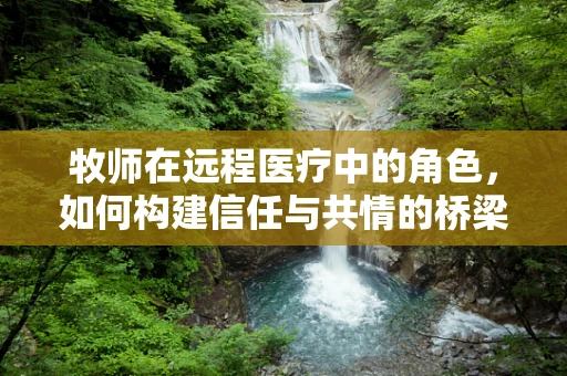 牧师在远程医疗中的角色，如何构建信任与共情的桥梁？