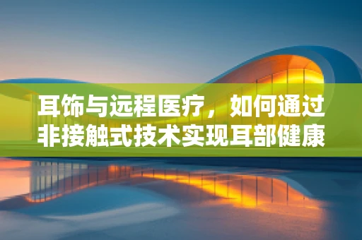 耳饰与远程医疗，如何通过非接触式技术实现耳部健康监测的新思路？