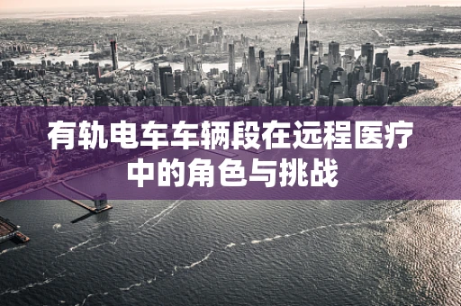 有轨电车车辆段在远程医疗中的角色与挑战