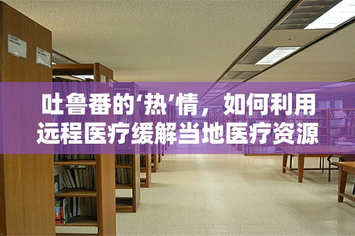 吐鲁番的‘热’情，如何利用远程医疗缓解当地医疗资源不均？