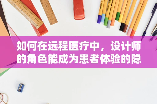 如何在远程医疗中，设计师的角色能成为患者体验的隐形冠军？
