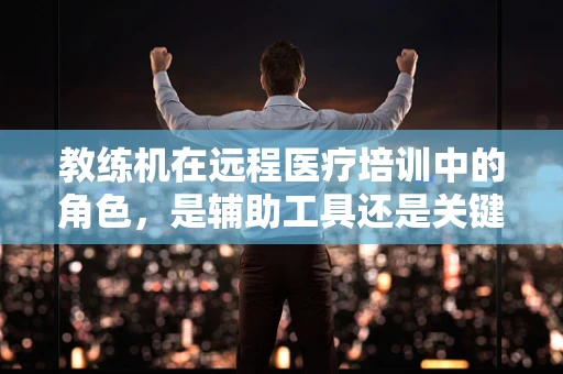 教练机在远程医疗培训中的角色，是辅助工具还是关键桥梁？