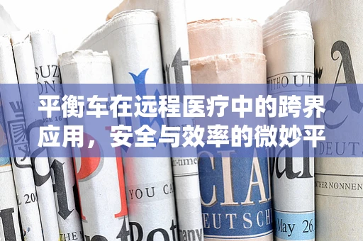 平衡车在远程医疗中的跨界应用，安全与效率的微妙平衡