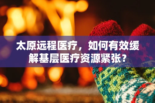 太原远程医疗，如何有效缓解基层医疗资源紧张？