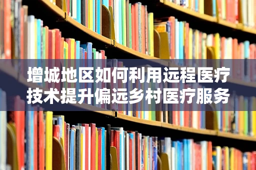 增城地区如何利用远程医疗技术提升偏远乡村医疗服务？