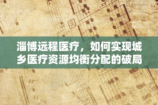 淄博远程医疗，如何实现城乡医疗资源均衡分配的破局之策？