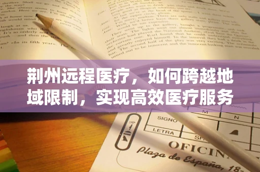荆州远程医疗，如何跨越地域限制，实现高效医疗服务？