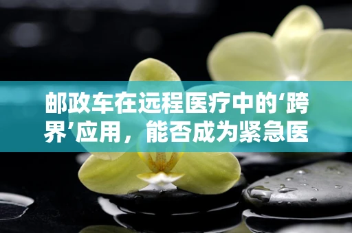 邮政车在远程医疗中的‘跨界’应用，能否成为紧急医疗物资的快速通道？
