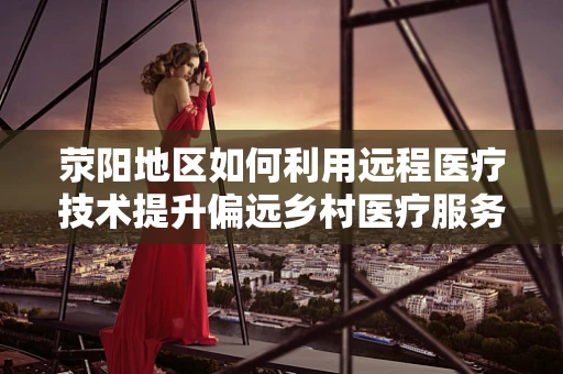荥阳地区如何利用远程医疗技术提升偏远乡村医疗服务质量？