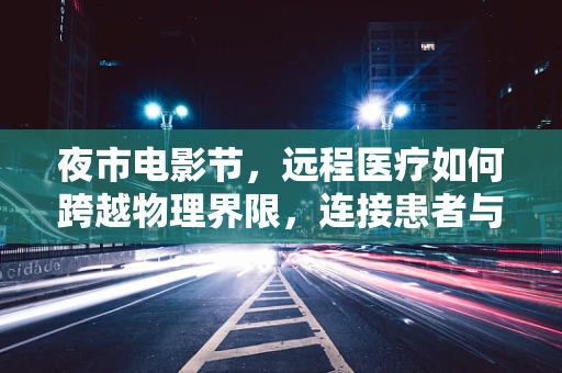 夜市电影节，远程医疗如何跨越物理界限，连接患者与希望？