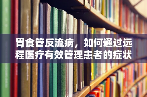 胃食管反流病，如何通过远程医疗有效管理患者的症状？