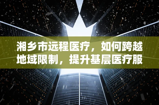 湘乡市远程医疗，如何跨越地域限制，提升基层医疗服务质量？