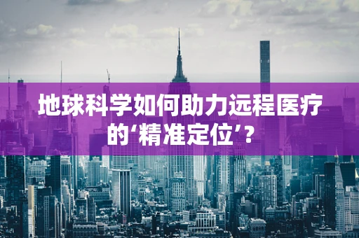 地球科学如何助力远程医疗的‘精准定位’？