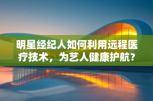 明星经纪人如何利用远程医疗技术，为艺人健康护航？