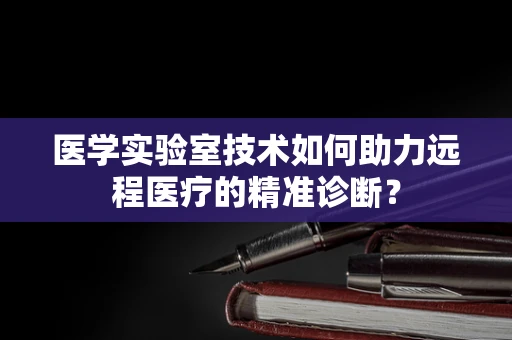 医学实验室技术如何助力远程医疗的精准诊断？